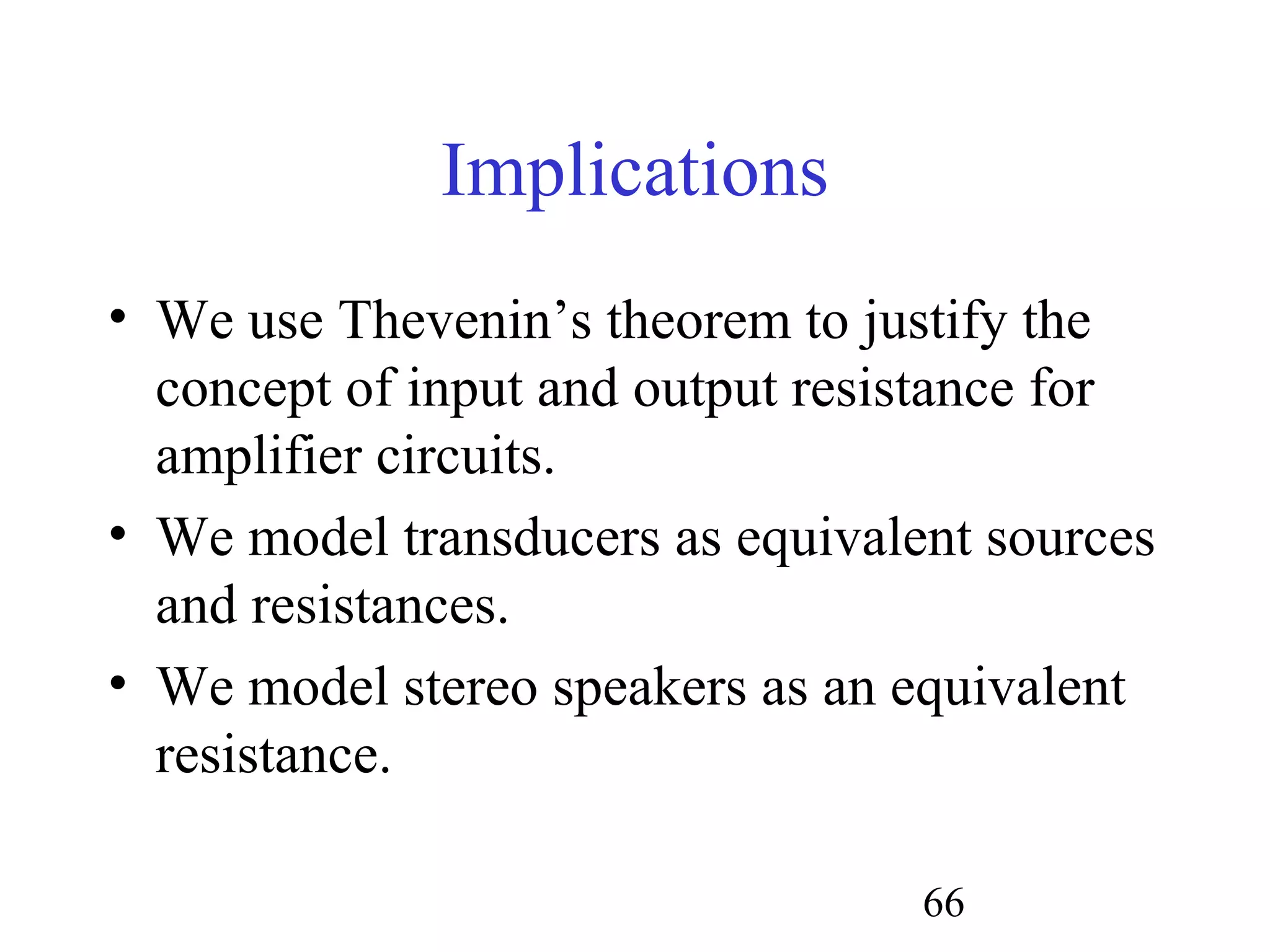 66
Implications
• We use Thevenin’s theorem to justify the
concept of input and output resistance for
amplifier circuits.
• We model transducers as equivalent sources
and resistances.
• We model stereo speakers as an equivalent
resistance.
 