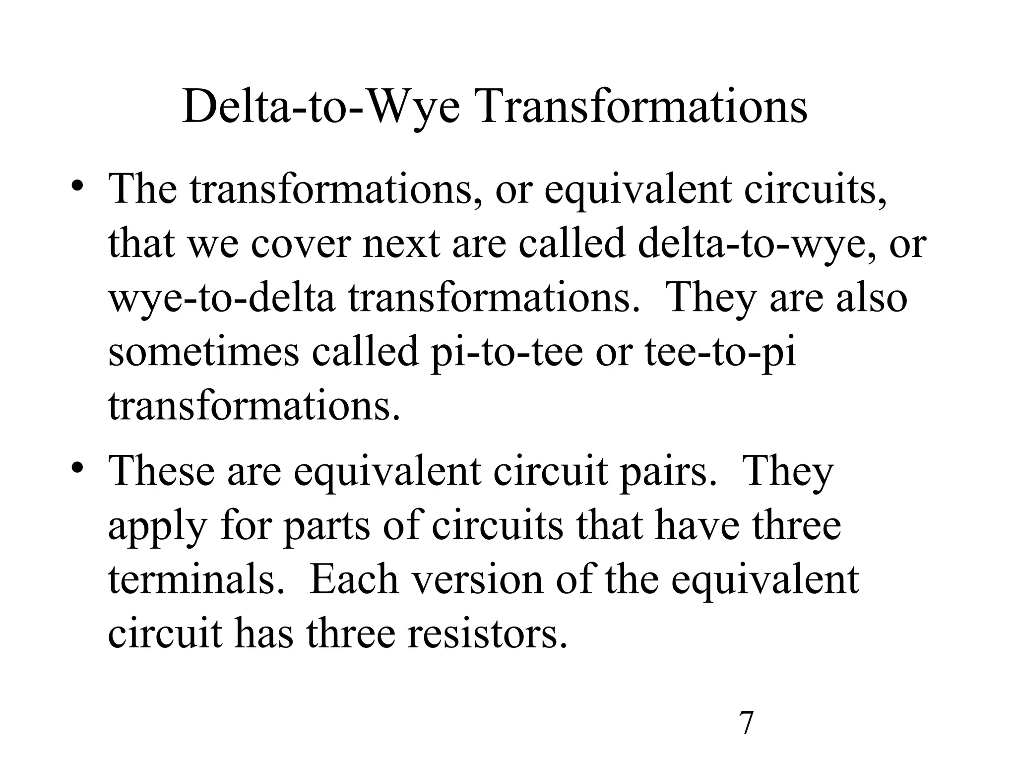 7
Delta-to-Wye Transformations
• The transformations, or equivalent circuits,
that we cover next are called delta-to-wye, or
wye-to-delta transformations. They are also
sometimes called pi-to-tee or tee-to-pi
transformations.
• These are equivalent circuit pairs. They
apply for parts of circuits that have three
terminals. Each version of the equivalent
circuit has three resistors.
 
