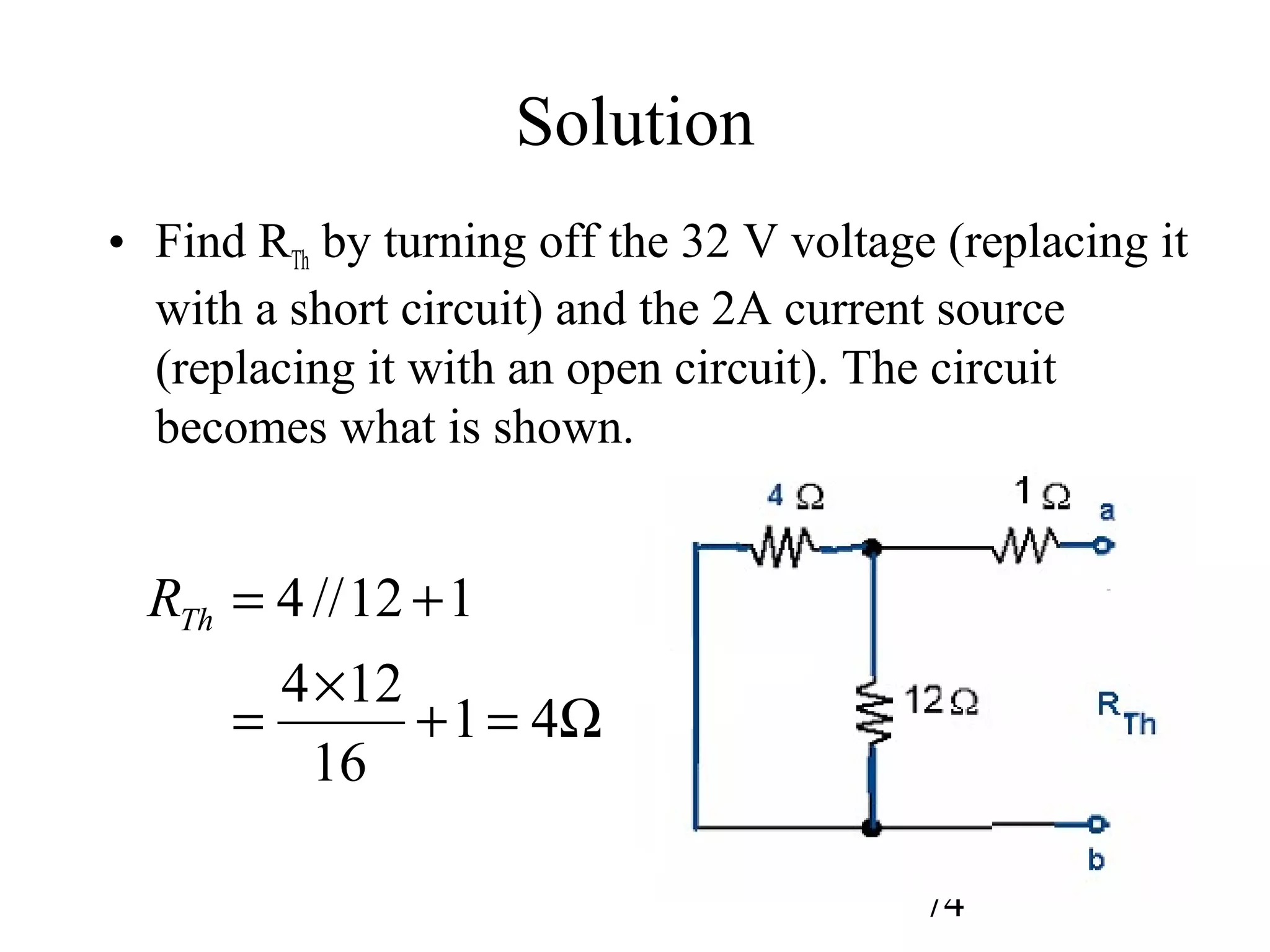 74
Solution
• Find RTh by turning off the 32 V voltage (replacing it
with a short circuit) and the 2A current source
(replacing it with an open circuit). The circuit
becomes what is shown.
Ω=+
×
=
+=
41
16
124
112//4ThR
 