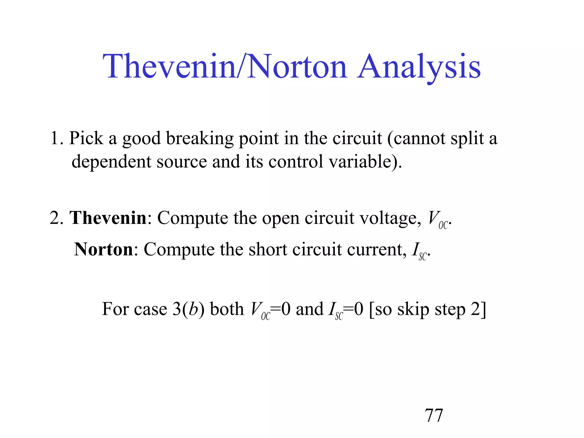 77
Thevenin/Norton Analysis
1. Pick a good breaking point in the circuit (cannot split a
dependent source and its control variable).
2. Thevenin: Compute the open circuit voltage, VOC.
Norton: Compute the short circuit current, ISC.
For case 3(b) both VOC=0 and ISC=0 [so skip step 2]
 