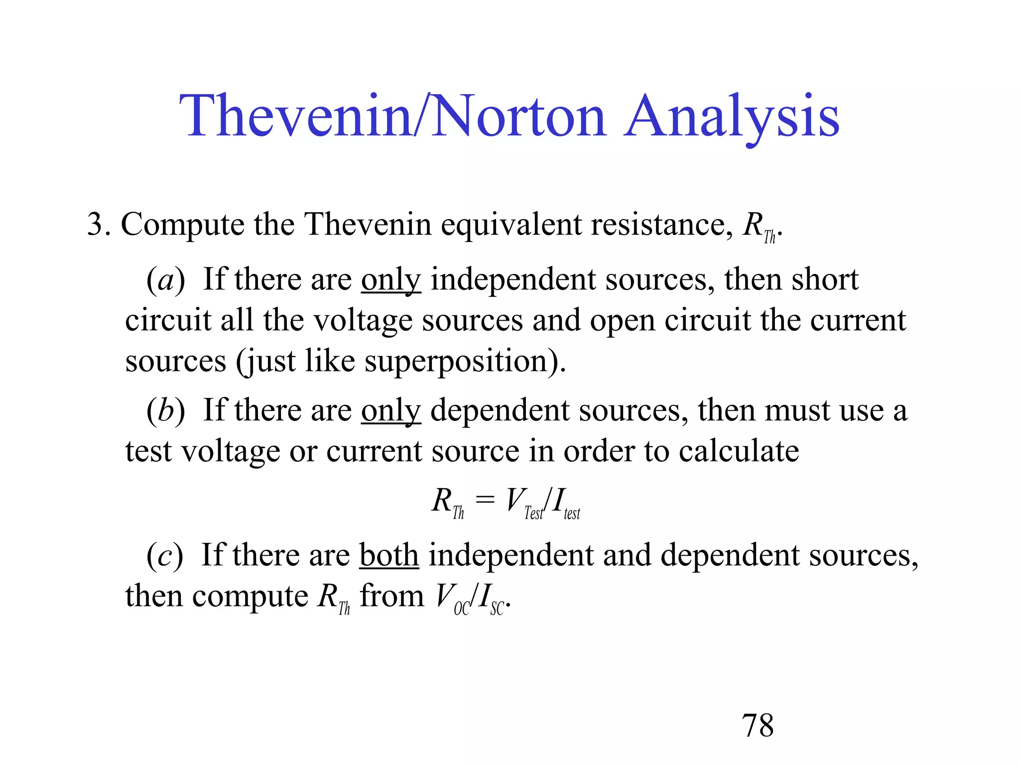 78
Thevenin/Norton Analysis
3. Compute the Thevenin equivalent resistance, RTh.
(a) If there are only independent sources, then short
circuit all the voltage sources and open circuit the current
sources (just like superposition).
(b) If there are only dependent sources, then must use a
test voltage or current source in order to calculate
RTh = VTest/Itest
(c) If there are both independent and dependent sources,
then compute RTh from VOC/ISC.
 