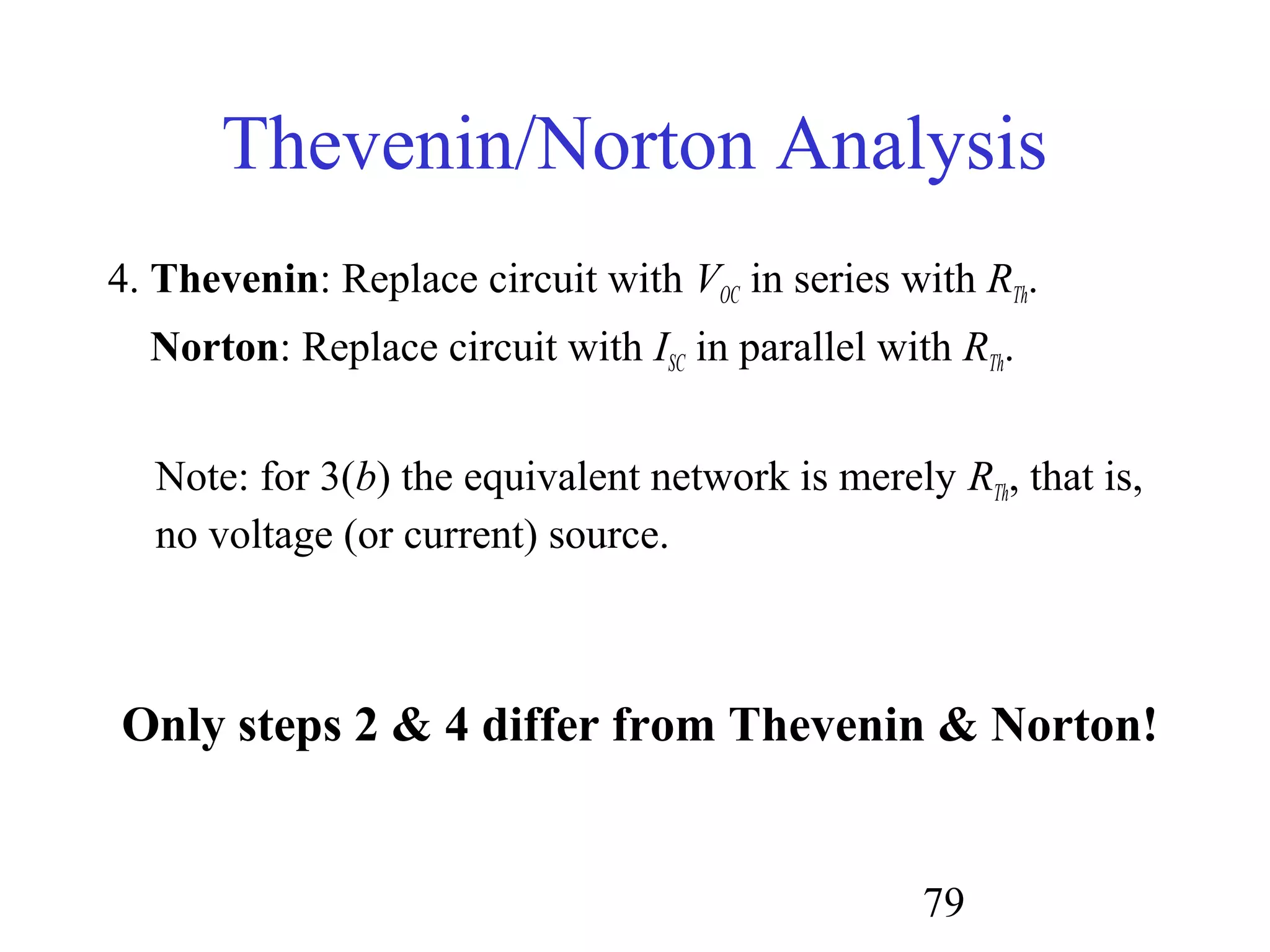79
Thevenin/Norton Analysis
4. Thevenin: Replace circuit with VOC in series with RTh.
Norton: Replace circuit with ISC in parallel with RTh.
Note: for 3(b) the equivalent network is merely RTh, that is,
no voltage (or current) source.
Only steps 2 & 4 differ from Thevenin & Norton!
 