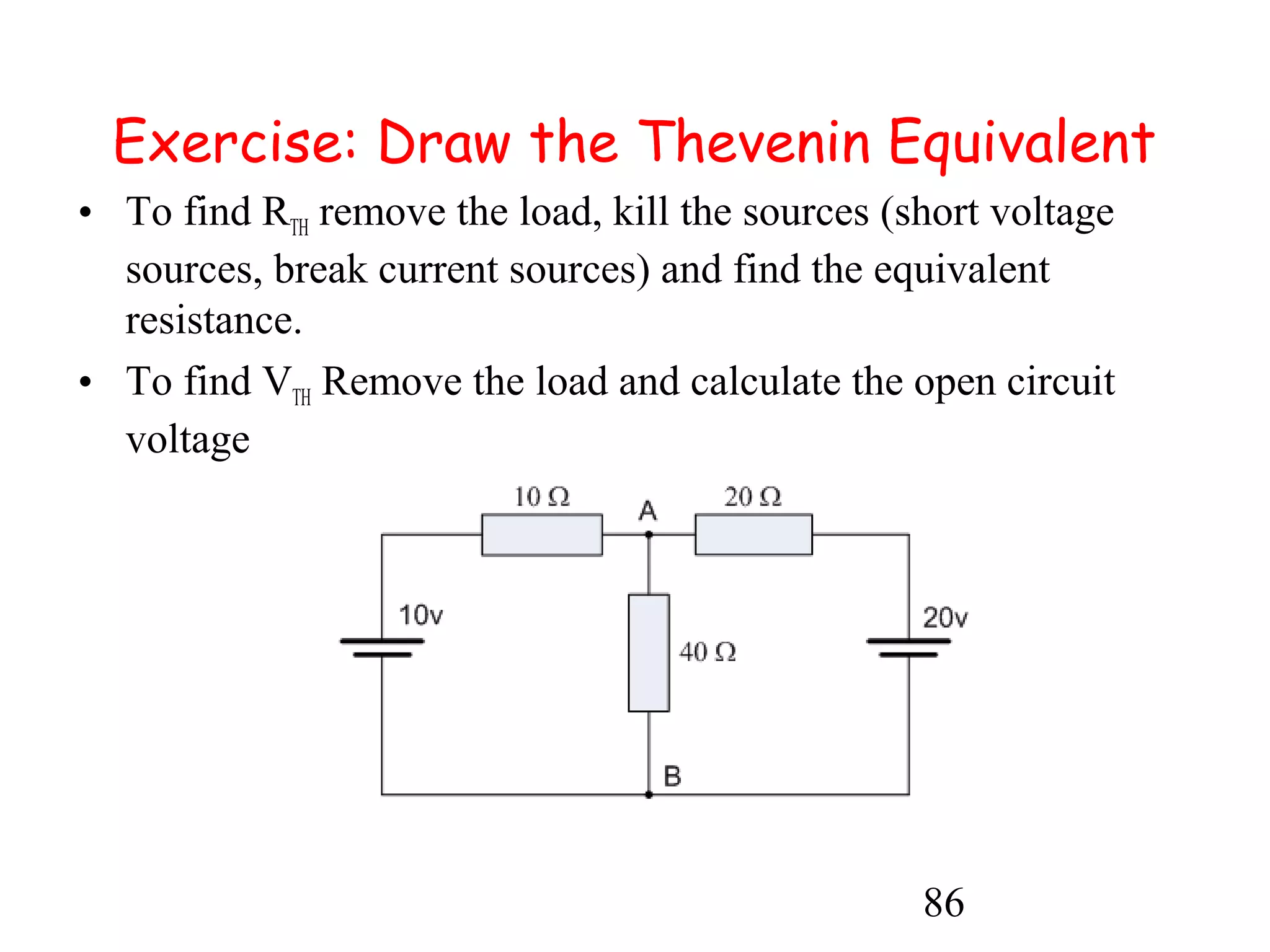86
Exercise: Draw the Thevenin Equivalent
• To find RTH remove the load, kill the sources (short voltage
sources, break current sources) and find the equivalent
resistance.
• To find VTH Remove the load and calculate the open circuit
voltage
 