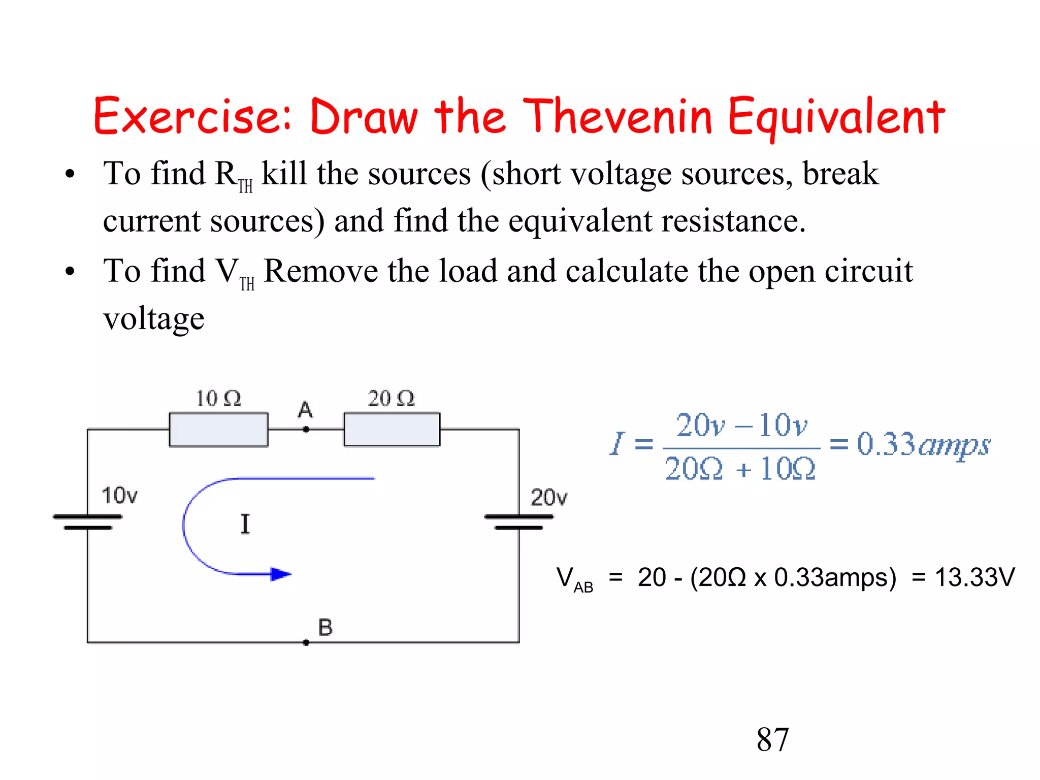 87
Exercise: Draw the Thevenin Equivalent
• To find RTH kill the sources (short voltage sources, break
current sources) and find the equivalent resistance.
• To find VTH Remove the load and calculate the open circuit
voltage
VAB = 20 - (20Ω x 0.33amps) = 13.33V
 