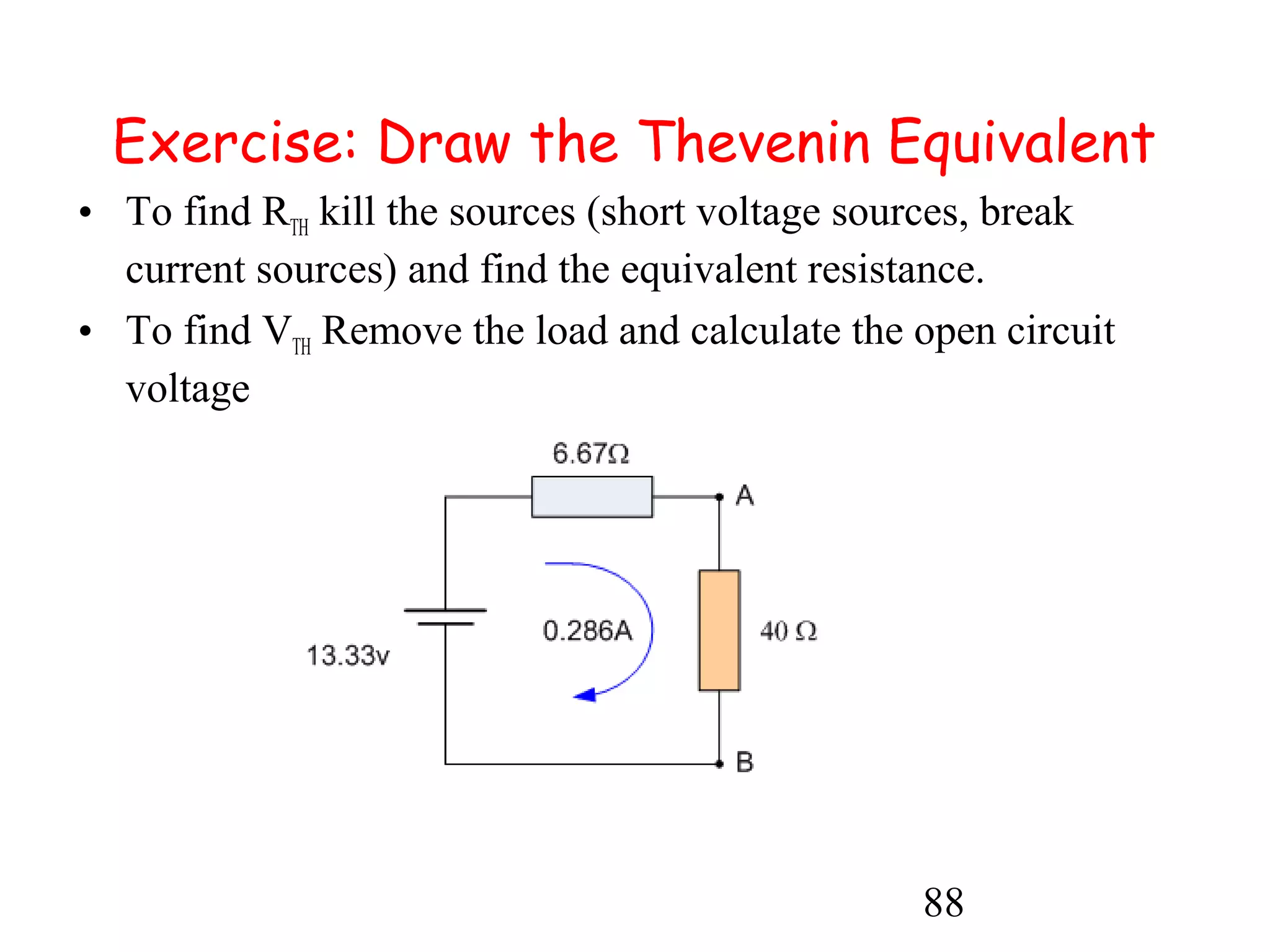 88
Exercise: Draw the Thevenin Equivalent
• To find RTH kill the sources (short voltage sources, break
current sources) and find the equivalent resistance.
• To find VTH Remove the load and calculate the open circuit
voltage
 