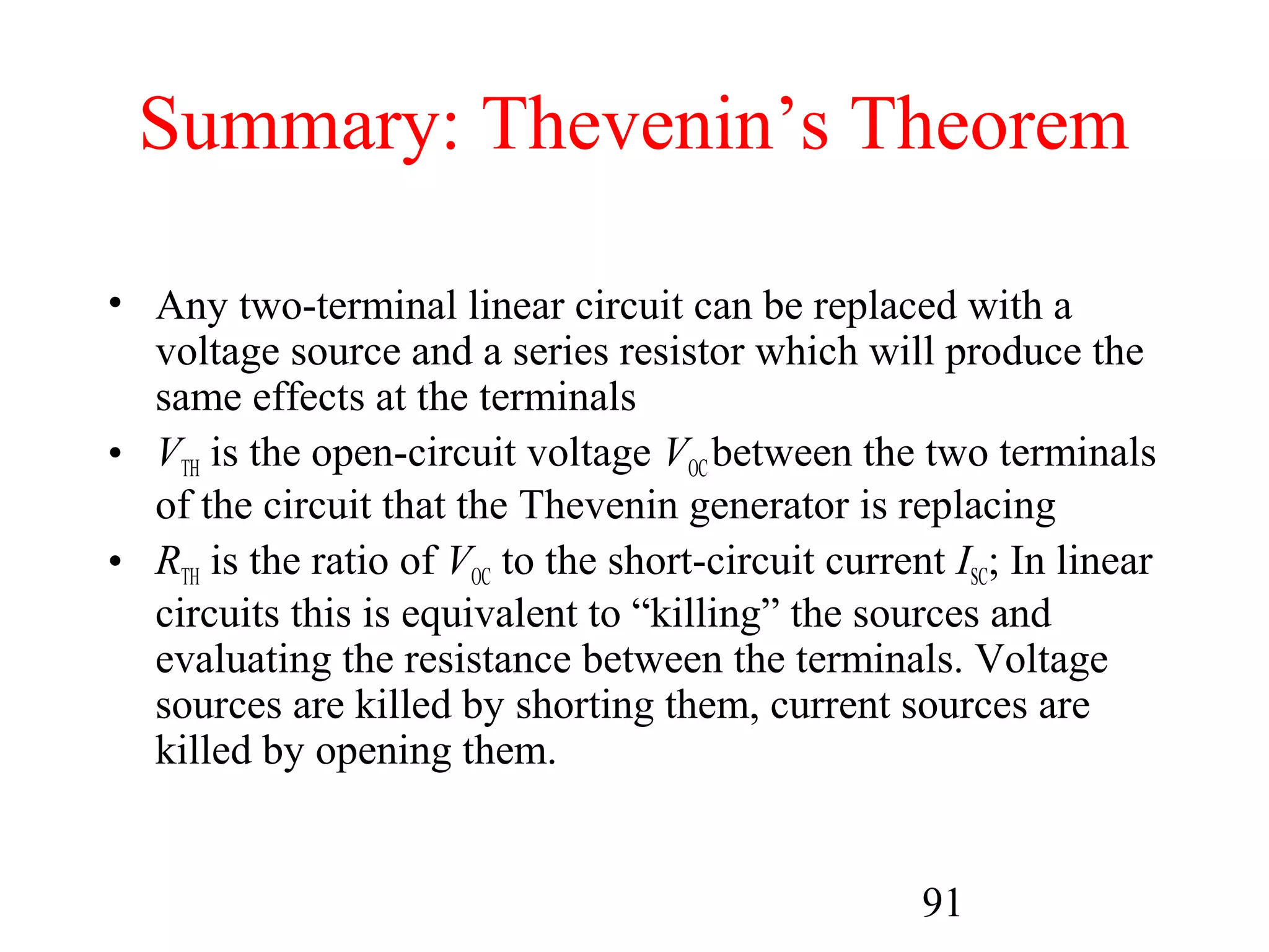 91
Summary: Thevenin’s Theorem
• Any two-terminal linear circuit can be replaced with a
voltage source and a series resistor which will produce the
same effects at the terminals
• VTH is the open-circuit voltage VOC between the two terminals
of the circuit that the Thevenin generator is replacing
• RTH is the ratio of VOC to the short-circuit current ISC; In linear
circuits this is equivalent to “killing” the sources and
evaluating the resistance between the terminals. Voltage
sources are killed by shorting them, current sources are
killed by opening them.
 