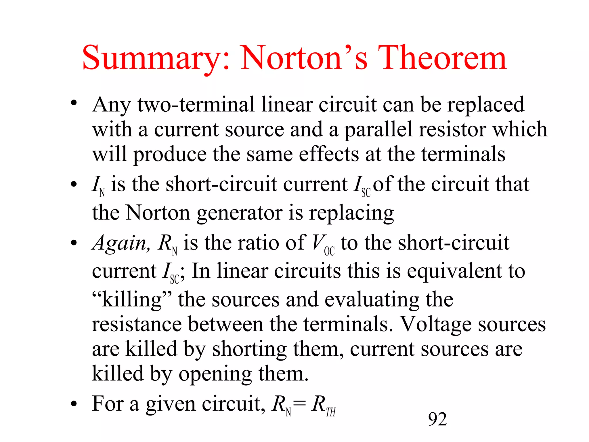 92
Summary: Norton’s Theorem
• Any two-terminal linear circuit can be replaced
with a current source and a parallel resistor which
will produce the same effects at the terminals
• IN is the short-circuit current ISCof the circuit that
the Norton generator is replacing
• Again, RN is the ratio of VOC to the short-circuit
current ISC; In linear circuits this is equivalent to
“killing” the sources and evaluating the
resistance between the terminals. Voltage sources
are killed by shorting them, current sources are
killed by opening them.
• For a given circuit, RN= RTH
 