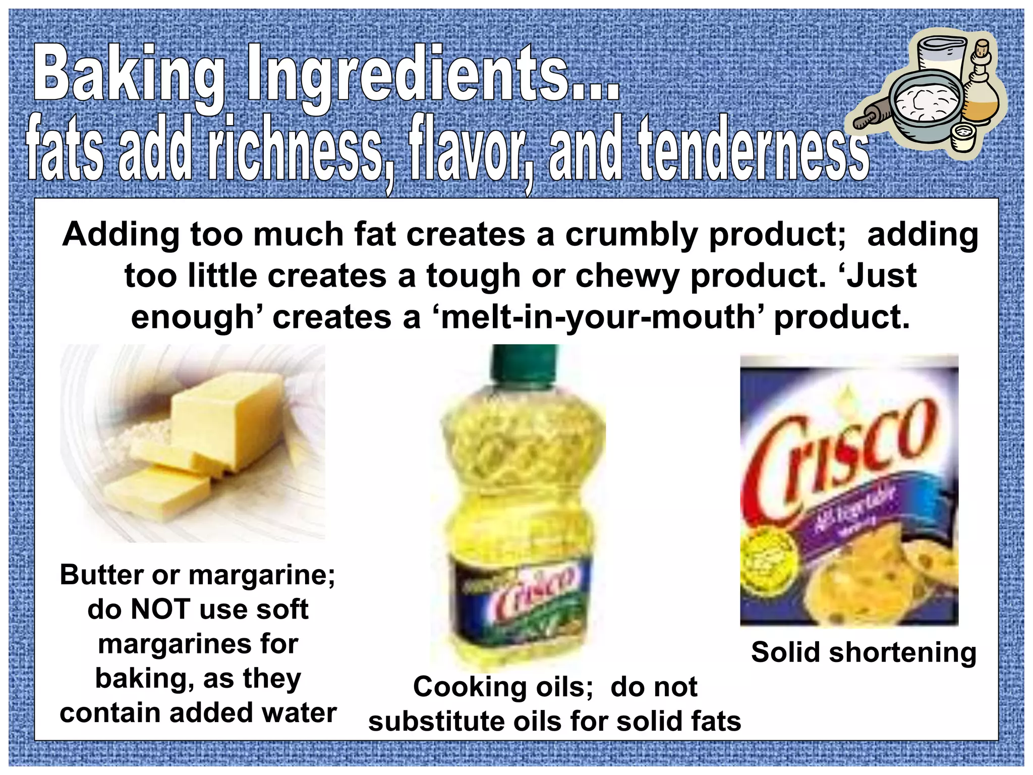 Butter or margarine;
do NOT use soft
margarines for
baking, as they
contain added water
Cooking oils; do not
substitute oils for solid fats
Solid shortening
Adding too much fat creates a crumbly product; adding
too little creates a tough or chewy product. ‘Just
enough’ creates a ‘melt-in-your-mouth’ product.
 