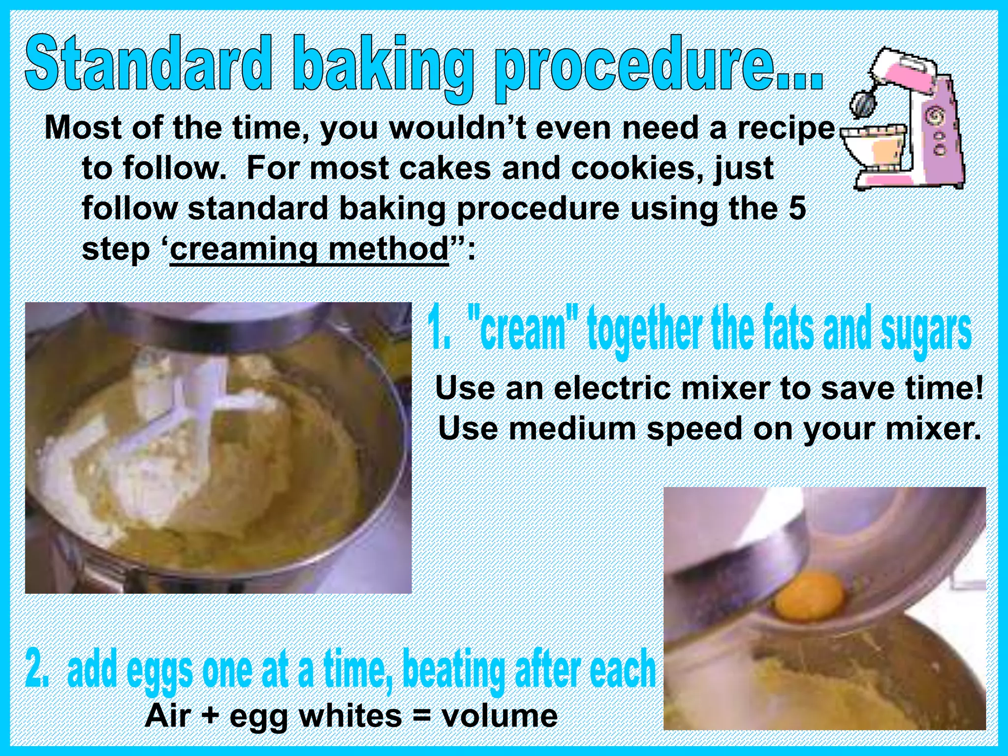 Most of the time, you wouldn’t even need a recipe
to follow. For most cakes and cookies, just
follow standard baking procedure using the 5
step ‘creaming method”:
Use an electric mixer to save time!
Use medium speed on your mixer.
Air + egg whites = volume
 