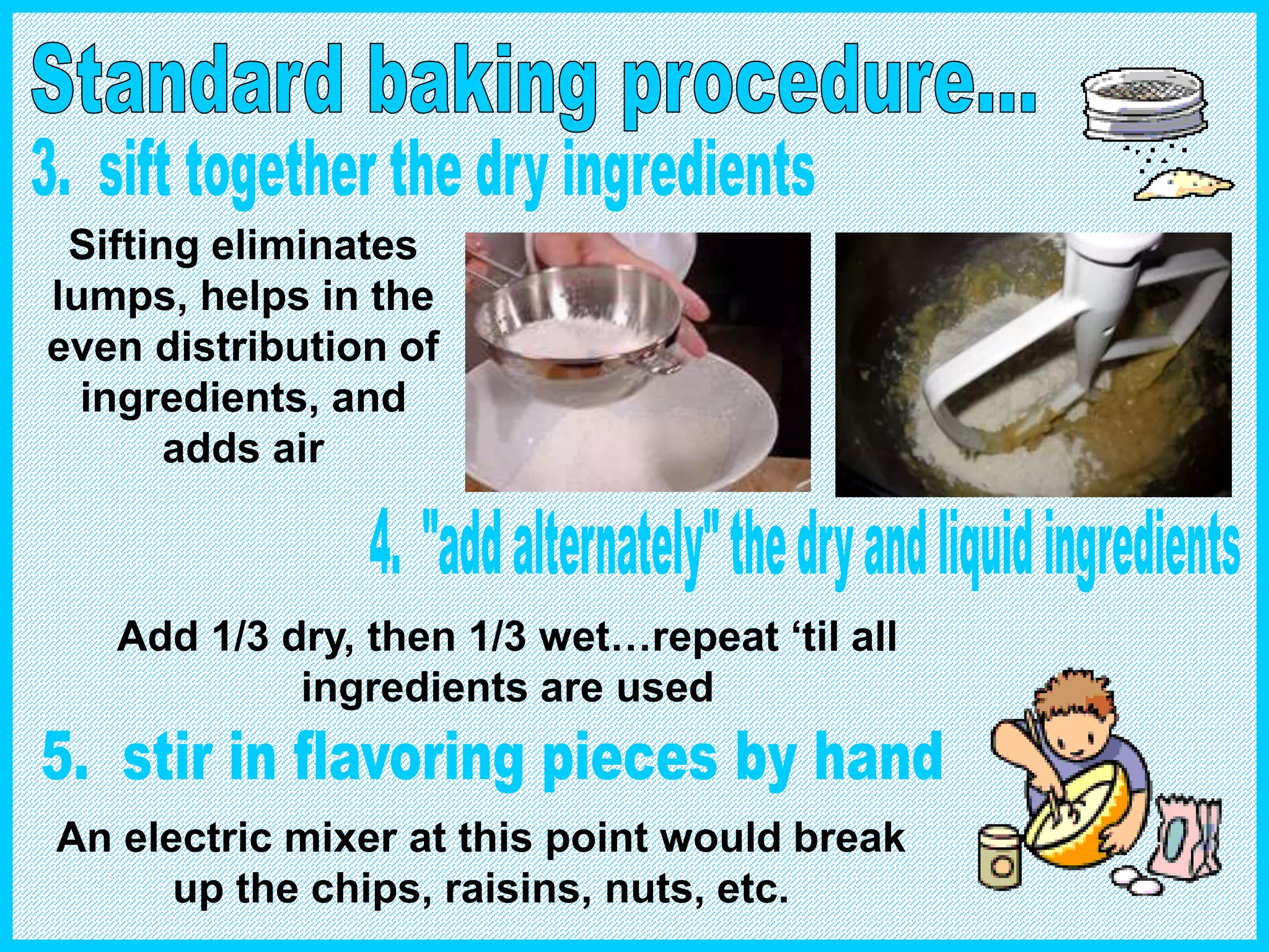 Sifting eliminates
lumps, helps in the
even distribution of
ingredients, and
adds air
Add 1/3 dry, then 1/3 wet…repeat ‘til all
ingredients are used
An electric mixer at this point would break
up the chips, raisins, nuts, etc.
 