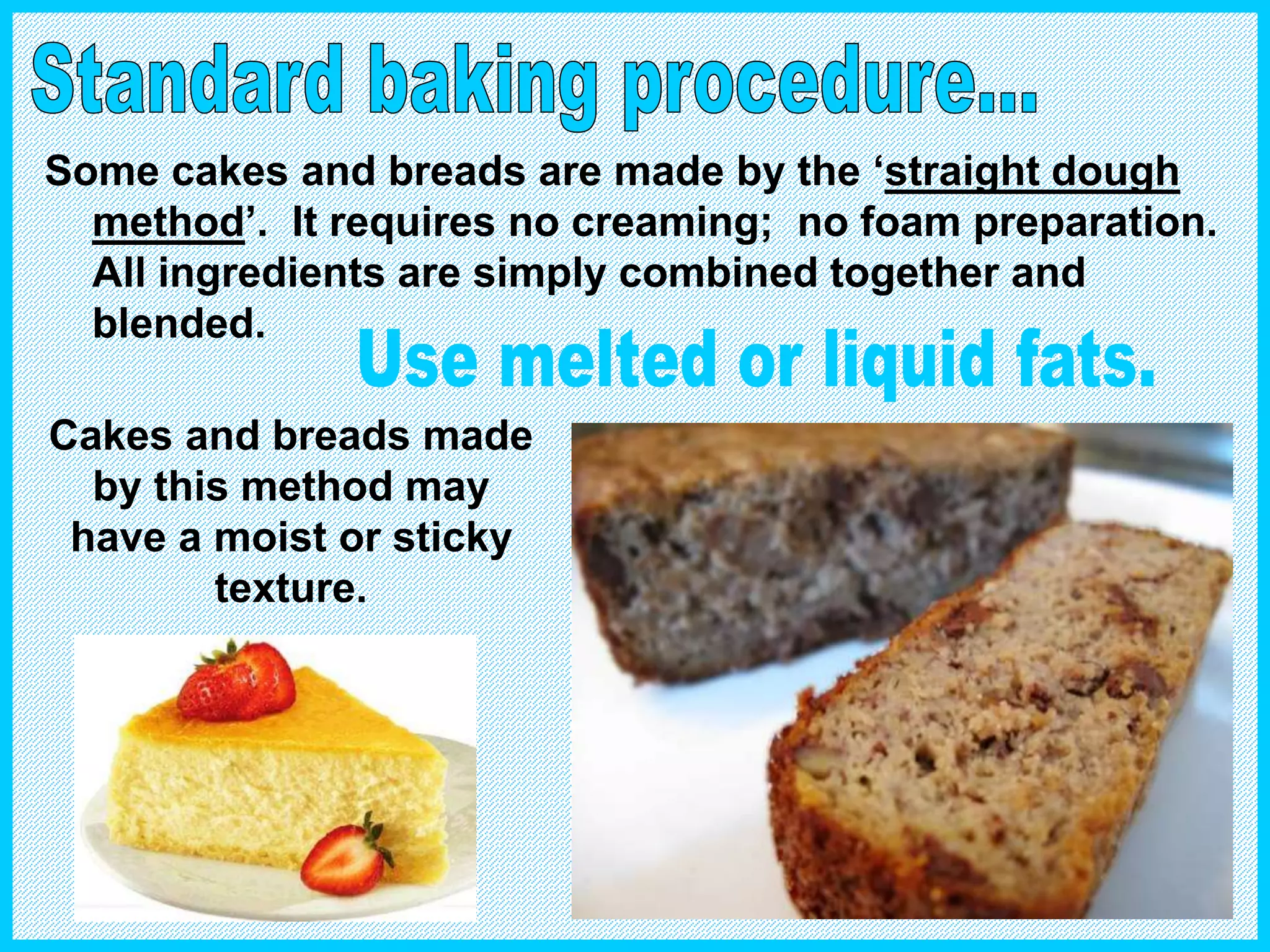 Some cakes and breads are made by the ‘straight dough
method’. It requires no creaming; no foam preparation.
All ingredients are simply combined together and
blended.
Cakes and breads made
by this method may
have a moist or sticky
texture.
 