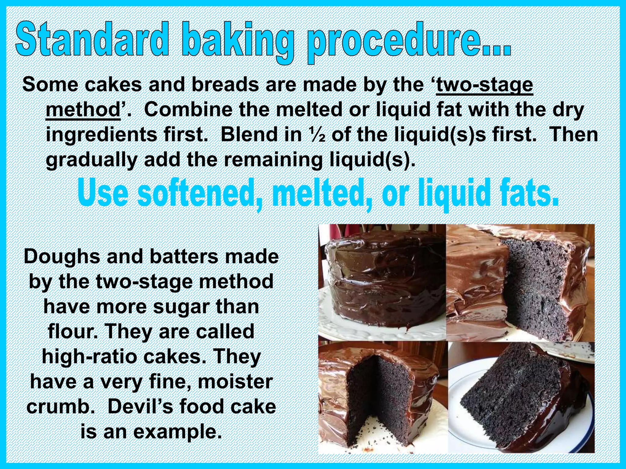 Some cakes and breads are made by the ‘two-stage
method’. Combine the melted or liquid fat with the dry
ingredients first. Blend in ½ of the liquid(s)s first. Then
gradually add the remaining liquid(s).
Doughs and batters made
by the two-stage method
have more sugar than
flour. They are called
high-ratio cakes. They
have a very fine, moister
crumb. Devil’s food cake
is an example.
 