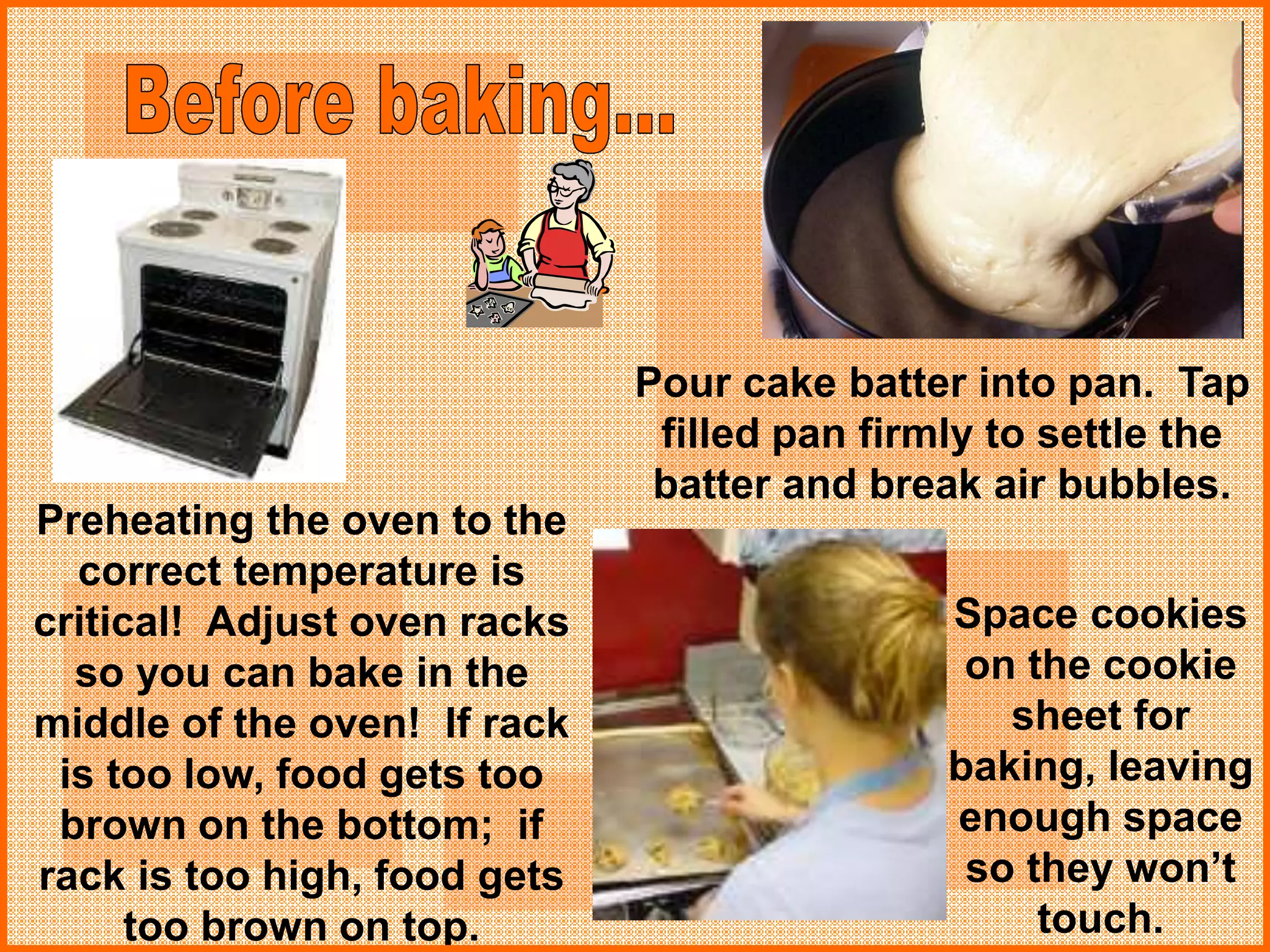 Space cookies
on the cookie
sheet for
baking, leaving
enough space
so they won’t
touch.
Preheating the oven to the
correct temperature is
critical! Adjust oven racks
so you can bake in the
middle of the oven! If rack
is too low, food gets too
brown on the bottom; if
rack is too high, food gets
too brown on top.
Pour cake batter into pan. Tap
filled pan firmly to settle the
batter and break air bubbles.
 