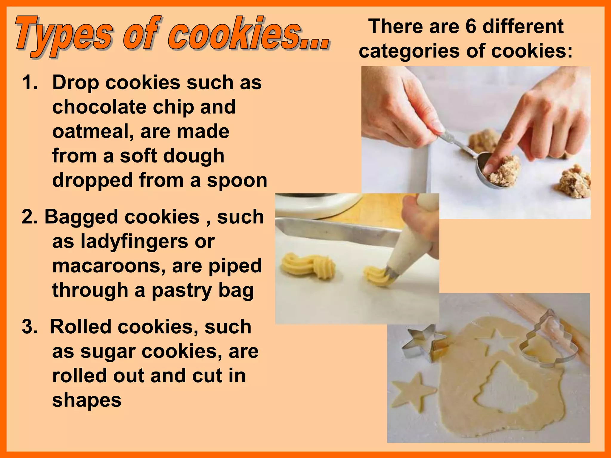 1. Drop cookies such as
chocolate chip and
oatmeal, are made
from a soft dough
dropped from a spoon
2. Bagged cookies , such
as ladyfingers or
macaroons, are piped
through a pastry bag
3. Rolled cookies, such
as sugar cookies, are
rolled out and cut in
shapes
There are 6 different
categories of cookies:
 