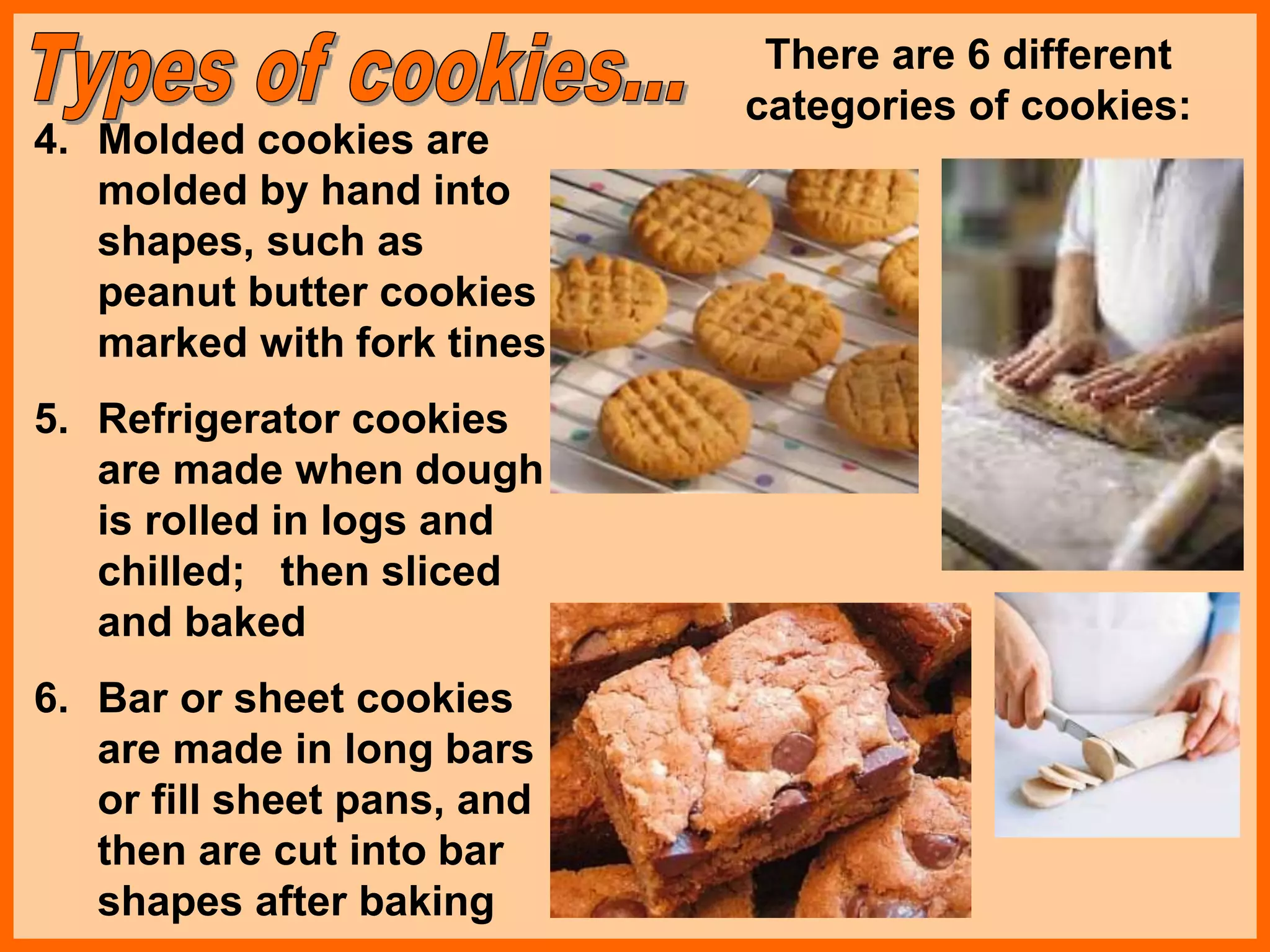 4. Molded cookies are
molded by hand into
shapes, such as
peanut butter cookies
marked with fork tines
5. Refrigerator cookies
are made when dough
is rolled in logs and
chilled; then sliced
and baked
6. Bar or sheet cookies
are made in long bars
or fill sheet pans, and
then are cut into bar
shapes after baking
There are 6 different
categories of cookies:
 