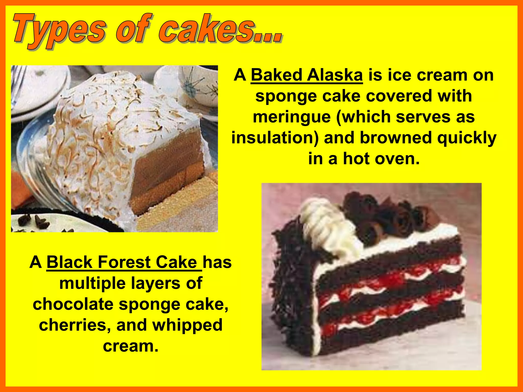 A Baked Alaska is ice cream on
sponge cake covered with
meringue (which serves as
insulation) and browned quickly
in a hot oven.
A Black Forest Cake has
multiple layers of
chocolate sponge cake,
cherries, and whipped
cream.
 