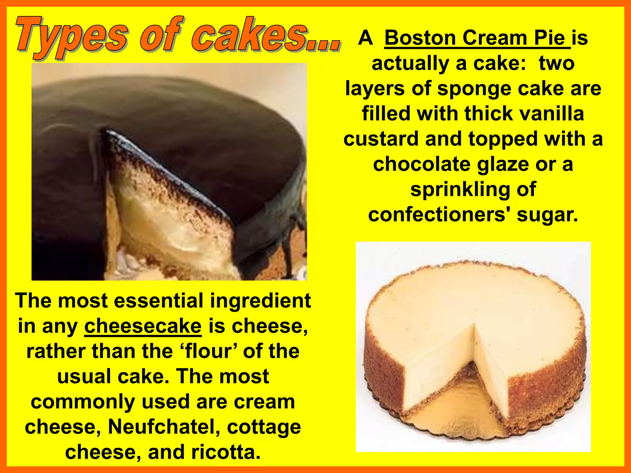 A Boston Cream Pie is
actually a cake: two
layers of sponge cake are
filled with thick vanilla
custard and topped with a
chocolate glaze or a
sprinkling of
confectioners' sugar.
The most essential ingredient
in any cheesecake is cheese,
rather than the ‘flour’ of the
usual cake. The most
commonly used are cream
cheese, Neufchatel, cottage
cheese, and ricotta.
 