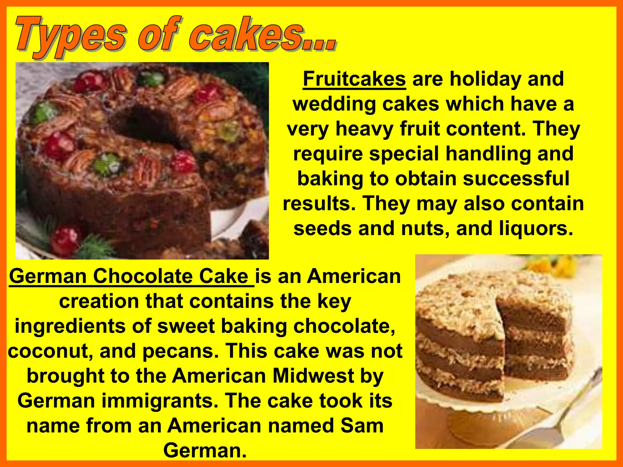Fruitcakes are holiday and
wedding cakes which have a
very heavy fruit content. They
require special handling and
baking to obtain successful
results. They may also contain
seeds and nuts, and liquors.
German Chocolate Cake is an American
creation that contains the key
ingredients of sweet baking chocolate,
coconut, and pecans. This cake was not
brought to the American Midwest by
German immigrants. The cake took its
name from an American named Sam
German.
 
