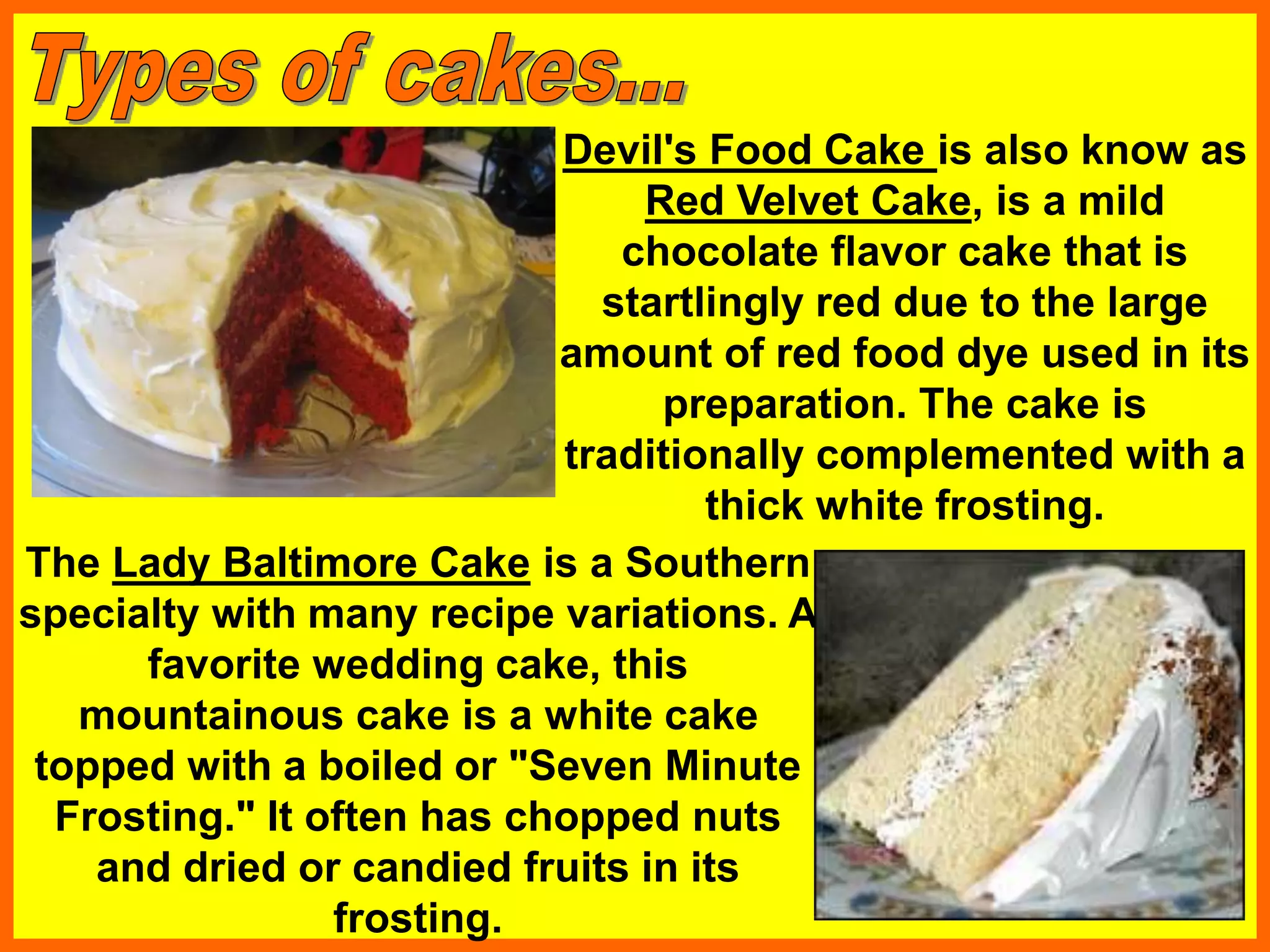 Devil's Food Cake is also know as
Red Velvet Cake, is a mild
chocolate flavor cake that is
startlingly red due to the large
amount of red food dye used in its
preparation. The cake is
traditionally complemented with a
thick white frosting.
The Lady Baltimore Cake is a Southern
specialty with many recipe variations. A
favorite wedding cake, this
mountainous cake is a white cake
topped with a boiled or "Seven Minute
Frosting." It often has chopped nuts
and dried or candied fruits in its
frosting.
 
