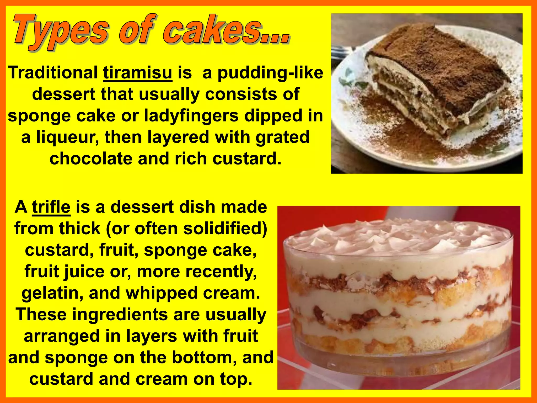 Traditional tiramisu is a pudding-like
dessert that usually consists of
sponge cake or ladyfingers dipped in
a liqueur, then layered with grated
chocolate and rich custard.
A trifle is a dessert dish made
from thick (or often solidified)
custard, fruit, sponge cake,
fruit juice or, more recently,
gelatin, and whipped cream.
These ingredients are usually
arranged in layers with fruit
and sponge on the bottom, and
custard and cream on top.
 