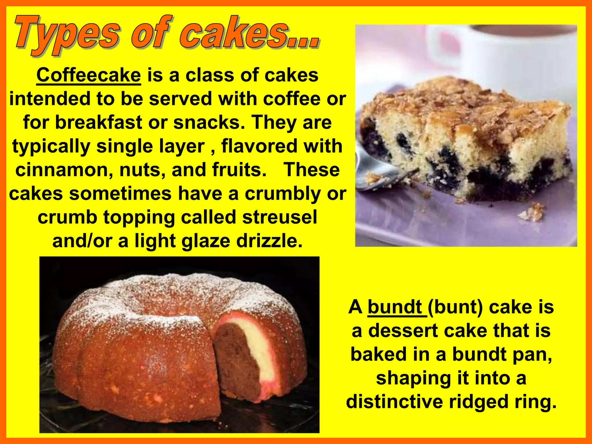 A bundt (bunt) cake is
a dessert cake that is
baked in a bundt pan,
shaping it into a
distinctive ridged ring.
Coffeecake is a class of cakes
intended to be served with coffee or
for breakfast or snacks. They are
typically single layer , flavored with
cinnamon, nuts, and fruits. These
cakes sometimes have a crumbly or
crumb topping called streusel
and/or a light glaze drizzle.
 