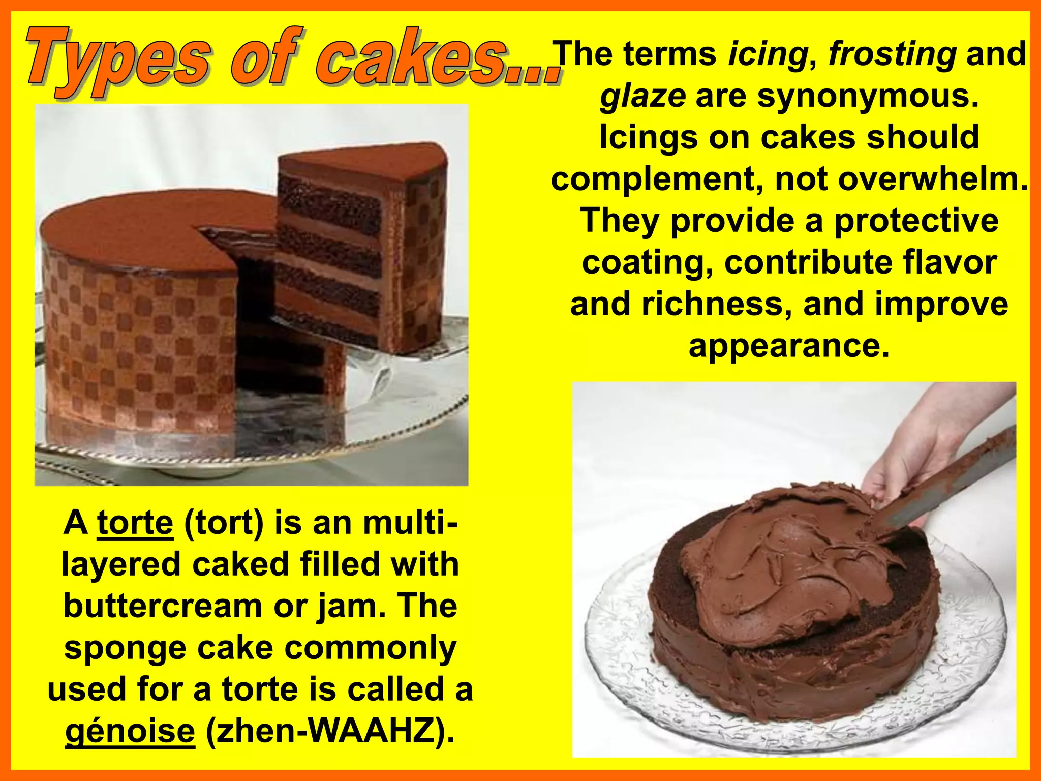 A torte (tort) is an multi-
layered caked filled with
buttercream or jam. The
sponge cake commonly
used for a torte is called a
génoise (zhen-WAAHZ).
The terms icing, frosting and
glaze are synonymous.
Icings on cakes should
complement, not overwhelm.
They provide a protective
coating, contribute flavor
and richness, and improve
appearance.
 