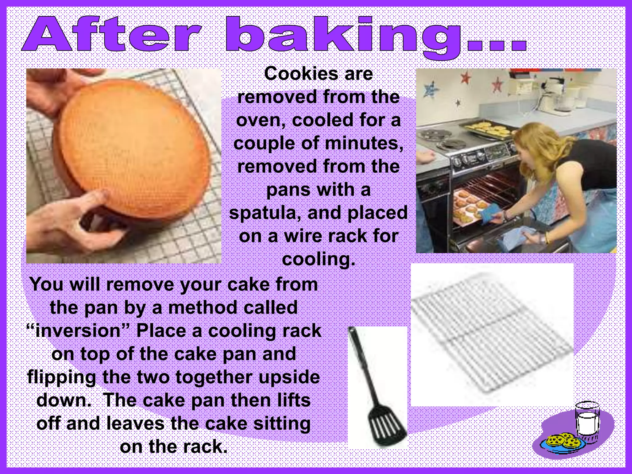 You will remove your cake from
the pan by a method called
“inversion” Place a cooling rack
on top of the cake pan and
flipping the two together upside
down. The cake pan then lifts
off and leaves the cake sitting
on the rack.
Cookies are
removed from the
oven, cooled for a
couple of minutes,
removed from the
pans with a
spatula, and placed
on a wire rack for
cooling.
 