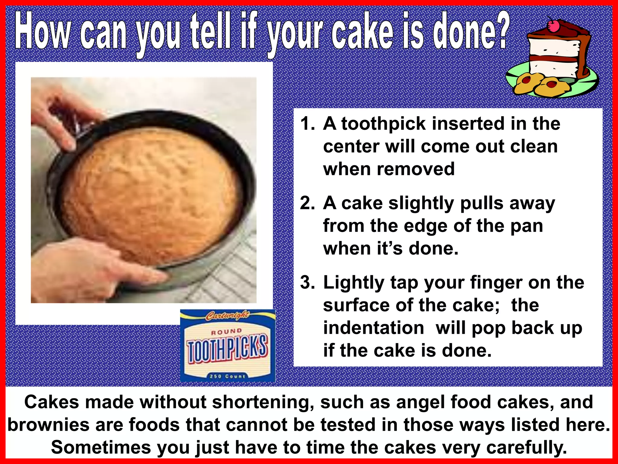 1. A toothpick inserted in the
center will come out clean
when removed
2. A cake slightly pulls away
from the edge of the pan
when it’s done.
3. Lightly tap your finger on the
surface of the cake; the
indentation will pop back up
if the cake is done.
Cakes made without shortening, such as angel food cakes, and
brownies are foods that cannot be tested in those ways listed here.
Sometimes you just have to time the cakes very carefully.
 