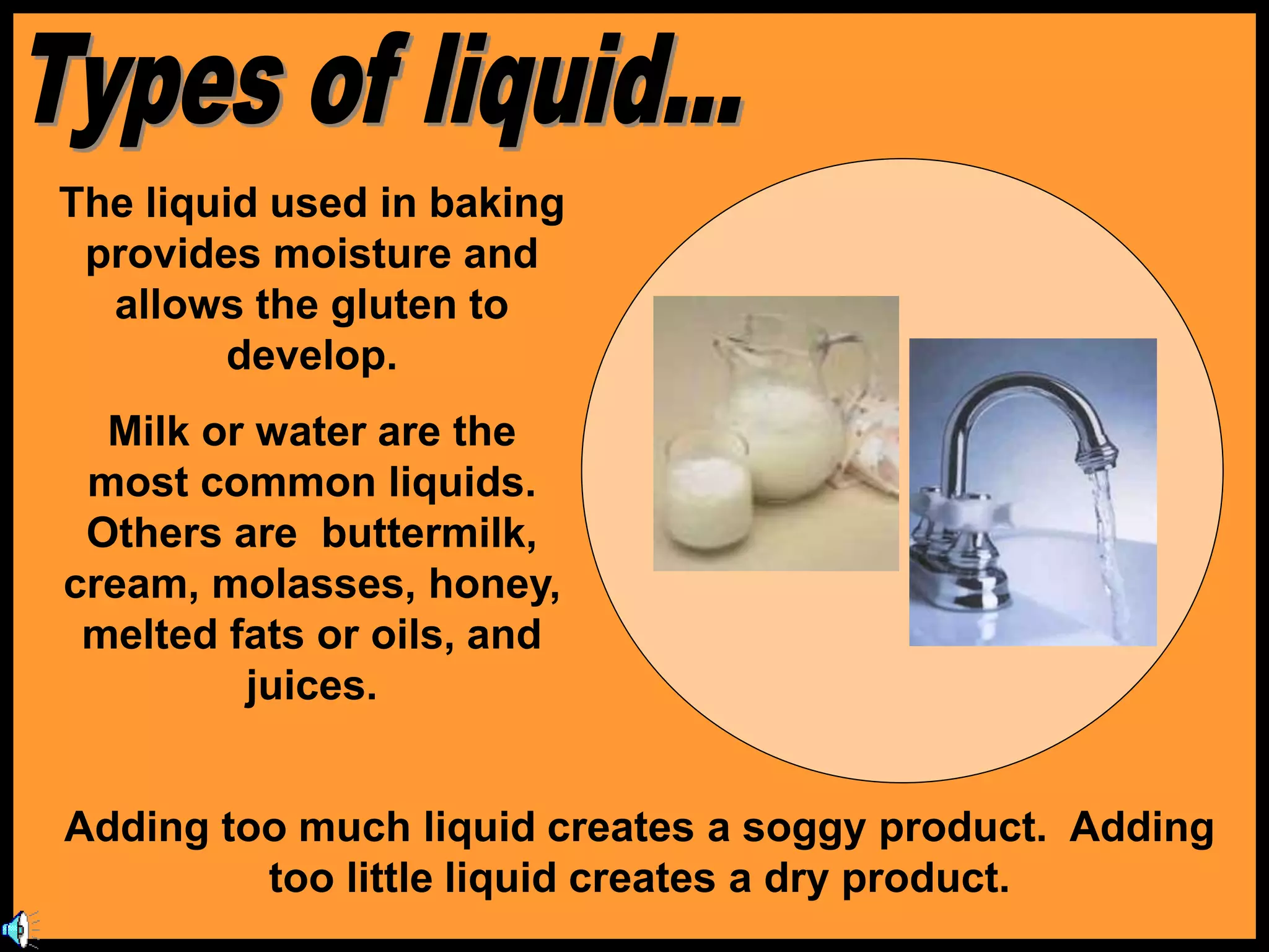 The liquid used in baking
provides moisture and
allows the gluten to
develop.
Milk or water are the
most common liquids.
Others are buttermilk,
cream, molasses, honey,
melted fats or oils, and
juices.
Adding too much liquid creates a soggy product. Adding
too little liquid creates a dry product.
 