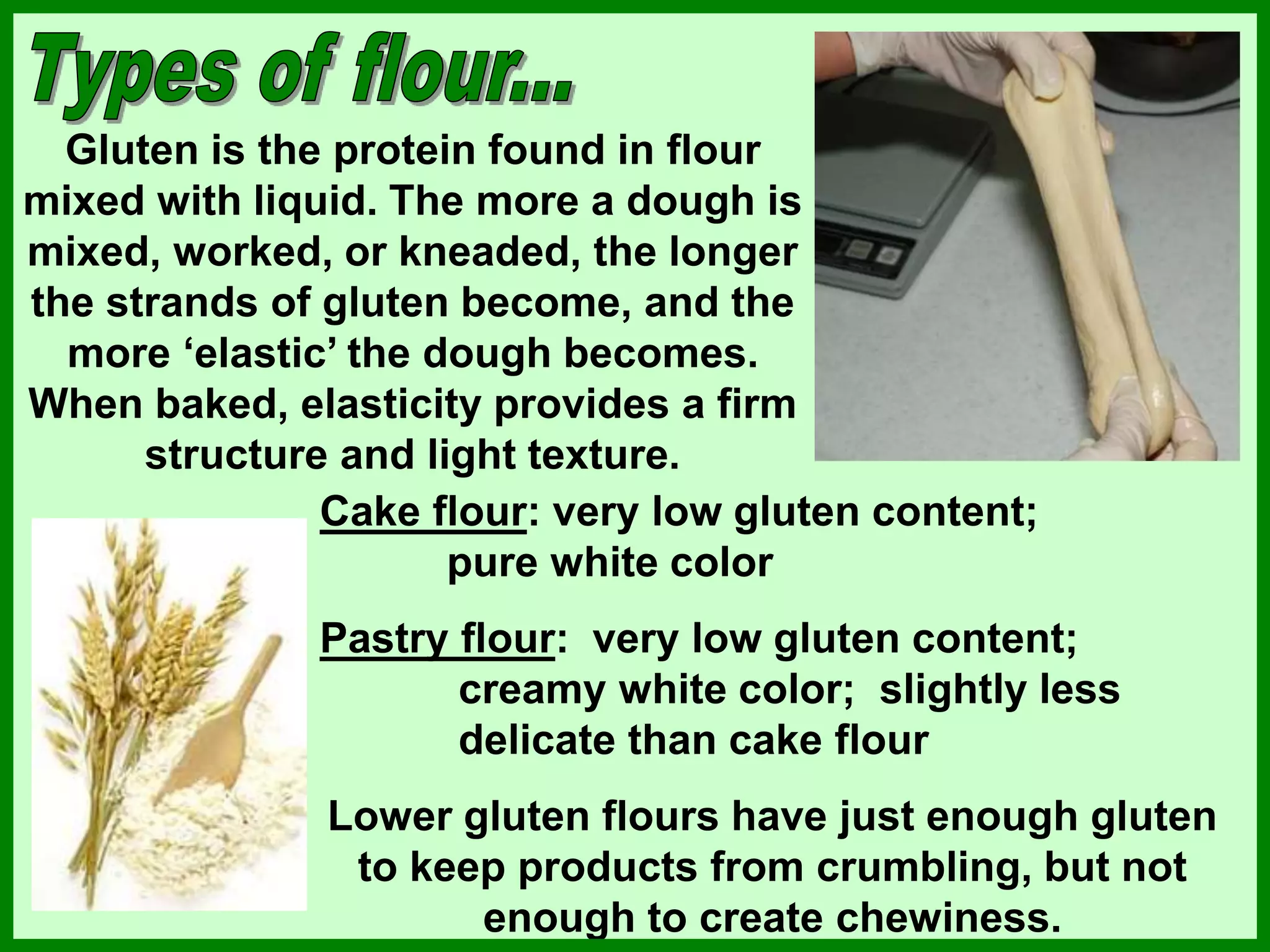 Gluten is the protein found in flour
mixed with liquid. The more a dough is
mixed, worked, or kneaded, the longer
the strands of gluten become, and the
more ‘elastic’ the dough becomes.
When baked, elasticity provides a firm
structure and light texture.
Cake flour: very low gluten content;
pure white color
Pastry flour: very low gluten content;
creamy white color; slightly less
delicate than cake flour
Lower gluten flours have just enough gluten
to keep products from crumbling, but not
enough to create chewiness.
 
