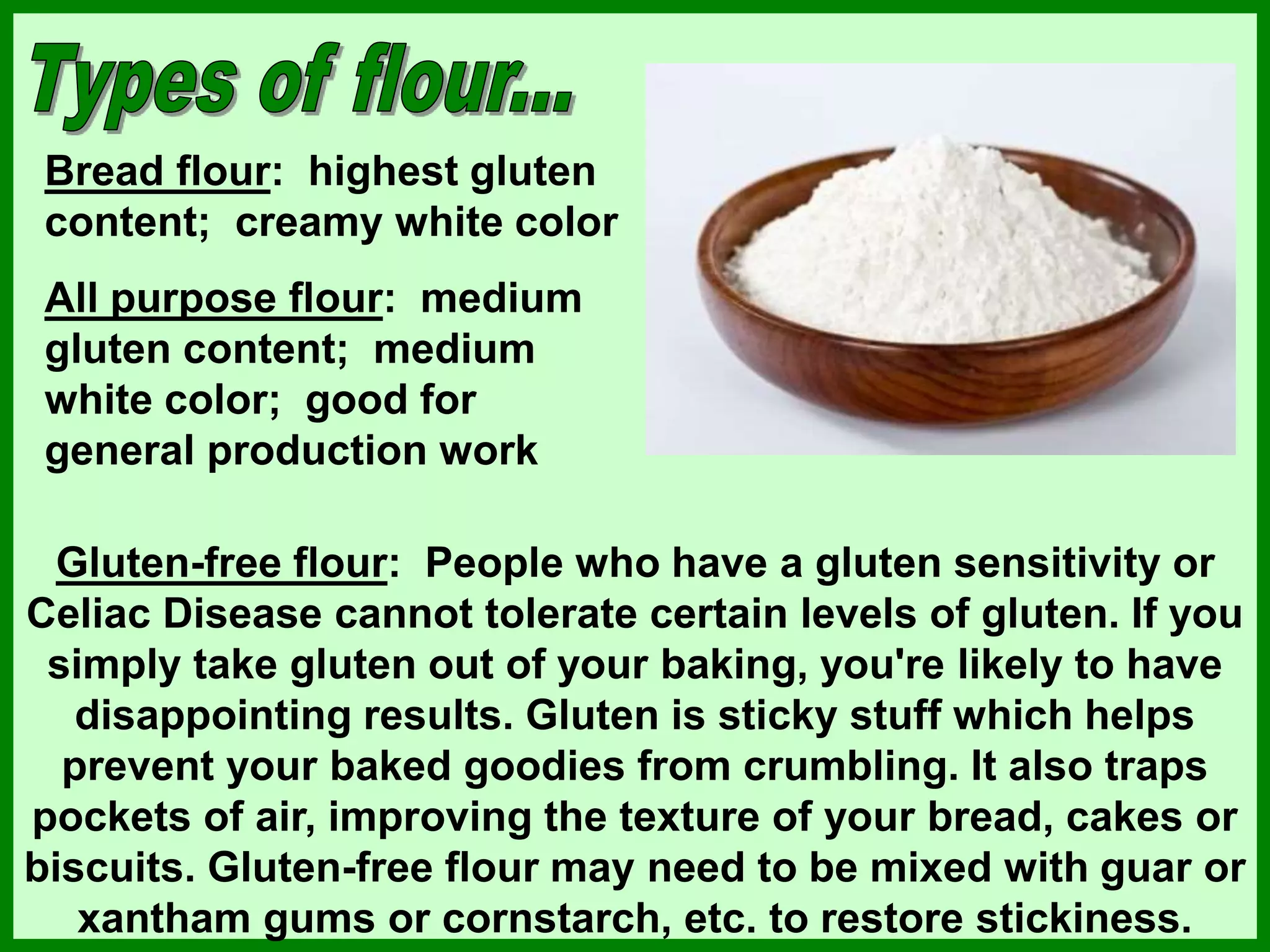 Bread flour: highest gluten
content; creamy white color
All purpose flour: medium
gluten content; medium
white color; good for
general production work
Gluten-free flour: People who have a gluten sensitivity or
Celiac Disease cannot tolerate certain levels of gluten. If you
simply take gluten out of your baking, you're likely to have
disappointing results. Gluten is sticky stuff which helps
prevent your baked goodies from crumbling. It also traps
pockets of air, improving the texture of your bread, cakes or
biscuits. Gluten-free flour may need to be mixed with guar or
xantham gums or cornstarch, etc. to restore stickiness.
 