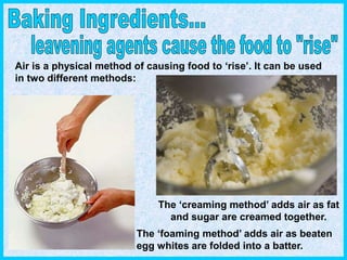 Air is a physical method of causing food to ‘rise’. It can be used
in two different methods:
The ‘creaming method’ adds air as fat
and sugar are creamed together.
The ‘foaming method’ adds air as beaten
egg whites are folded into a batter.
 