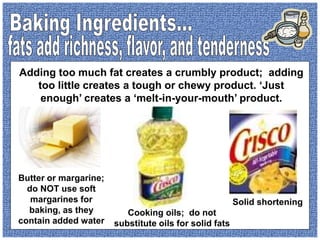 Butter or margarine;
do NOT use soft
margarines for
baking, as they
contain added water
Cooking oils; do not
substitute oils for solid fats
Solid shortening
Adding too much fat creates a crumbly product; adding
too little creates a tough or chewy product. ‘Just
enough’ creates a ‘melt-in-your-mouth’ product.
 