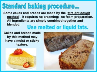Some cakes and breads are made by the ‘straight dough
method’. It requires no creaming; no foam preparation.
All ingredients are simply combined together and
blended.
Cakes and breads made
by this method may
have a moist or sticky
texture.
 