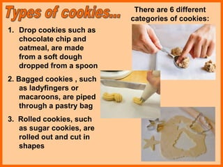 1. Drop cookies such as
chocolate chip and
oatmeal, are made
from a soft dough
dropped from a spoon
2. Bagged cookies , such
as ladyfingers or
macaroons, are piped
through a pastry bag
3. Rolled cookies, such
as sugar cookies, are
rolled out and cut in
shapes
There are 6 different
categories of cookies:
 