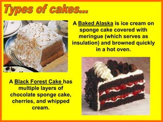 A Baked Alaska is ice cream on
sponge cake covered with
meringue (which serves as
insulation) and browned quickly
in a hot oven.
A Black Forest Cake has
multiple layers of
chocolate sponge cake,
cherries, and whipped
cream.
 