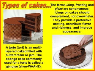 A torte (tort) is an multi-
layered caked filled with
buttercream or jam. The
sponge cake commonly
used for a torte is called a
génoise (zhen-WAAHZ).
The terms icing, frosting and
glaze are synonymous.
Icings on cakes should
complement, not overwhelm.
They provide a protective
coating, contribute flavor
and richness, and improve
appearance.
 