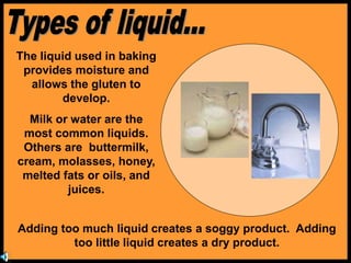 The liquid used in baking
provides moisture and
allows the gluten to
develop.
Milk or water are the
most common liquids.
Others are buttermilk,
cream, molasses, honey,
melted fats or oils, and
juices.
Adding too much liquid creates a soggy product. Adding
too little liquid creates a dry product.
 