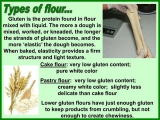 Gluten is the protein found in flour
mixed with liquid. The more a dough is
mixed, worked, or kneaded, the longer
the strands of gluten become, and the
more ‘elastic’ the dough becomes.
When baked, elasticity provides a firm
structure and light texture.
Cake flour: very low gluten content;
pure white color
Pastry flour: very low gluten content;
creamy white color; slightly less
delicate than cake flour
Lower gluten flours have just enough gluten
to keep products from crumbling, but not
enough to create chewiness.
 