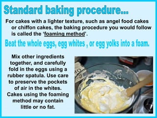 Mix other ingredients
together, and carefully
fold in the eggs using a
rubber spatula. Use care
to preserve the pockets
of air in the whites.
Cakes using the foaming
method may contain
little or no fat.
For cakes with a lighter texture, such as angel food cakes
or chiffon cakes, the baking procedure you would follow
is called the ‘foaming method’.
 