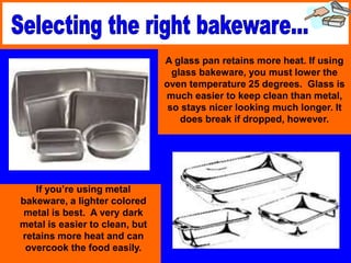 If you’re using metal
bakeware, a lighter colored
metal is best. A very dark
metal is easier to clean, but
retains more heat and can
overcook the food easily.
A glass pan retains more heat. If using
glass bakeware, you must lower the
oven temperature 25 degrees. Glass is
much easier to keep clean than metal,
so stays nicer looking much longer. It
does break if dropped, however.
 