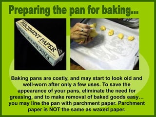 Baking pans are costly, and may start to look old and
well-worn after only a few uses. To save the
appearance of your pans, eliminate the need for
greasing, and to make removal of baked goods easy…
you may line the pan with parchment paper. Parchment
paper is NOT the same as waxed paper.
 