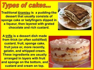Traditional tiramisu is a pudding-like
dessert that usually consists of
sponge cake or ladyfingers dipped in
a liqueur, then layered with grated
chocolate and rich custard.
A trifle is a dessert dish made
from thick (or often solidified)
custard, fruit, sponge cake,
fruit juice or, more recently,
gelatin, and whipped cream.
These ingredients are usually
arranged in layers with fruit
and sponge on the bottom, and
custard and cream on top.
 