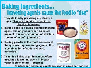 1. Baking soda is a quick-acting leavening
agent. It is only used when acids are
present…the most common of which is
“cream of tartar”. (chemical)
2. Baking powder is the most common of
the quick-acting leavening agents. It is
a combination of soda and acid.
(chemical)
3. Yeast is a living organism, most often
used as a leavening agent in breads;
yeast is slow-acting. (organic)
They do this by providing air, steam, or
gas. They are chemical, organic, or
physical in nature.
Quick-acting leavening agents are used in cakes and cookies.
 