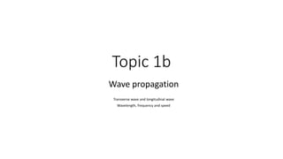 Topic 1b
Wave propagation
Transverse wave and longitudinal wave
Wavelength, frequency and speed
 