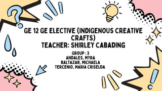 GE 12 GE ELECTIVE (INDIGENOUS CREATIVE
CRAFTS)
Teacher: Shirley Cabading
Group : 3
Andales, Myra
Baltazar, Michaela
Tercenio, Maria Criselda
 