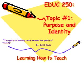 EDUC 250:
Topic #1:
Purpose and
Identity
““The quality of learning rarely exceeds the quality of
teaching”
Dr. David Sousa
Learning How to Teach
 
