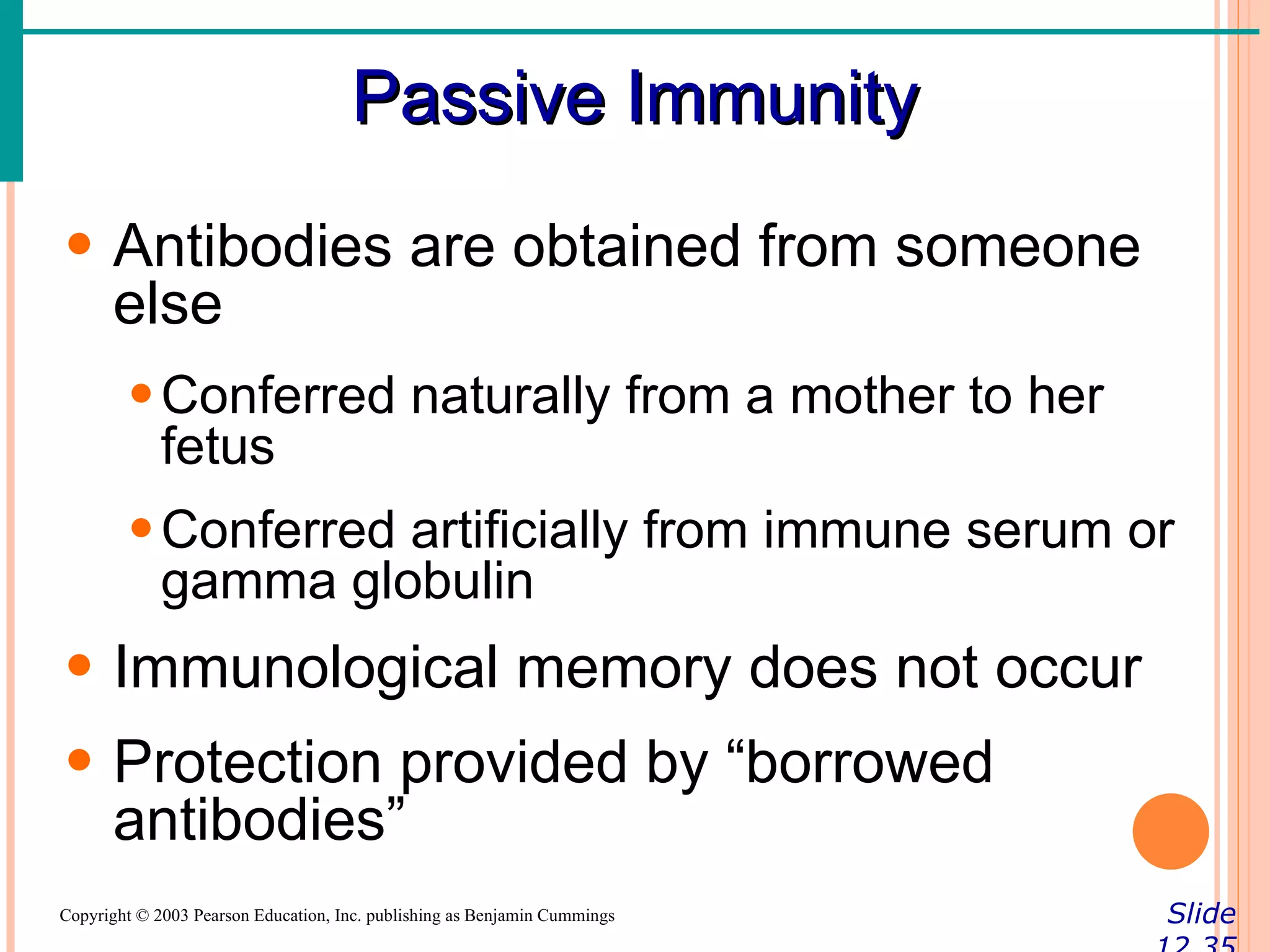 Passive Immunity
• Antibodies are obtained from someone
  else
        • Conferred naturally from a mother to her
          fetus
        • Conferred artificially from immune serum or
          gamma globulin
• Immunological memory does not occur
• Protection provided by “borrowed
  antibodies”
Copyright © 2003 Pearson Education, Inc. publishing as Benjamin Cummings   Slide
 