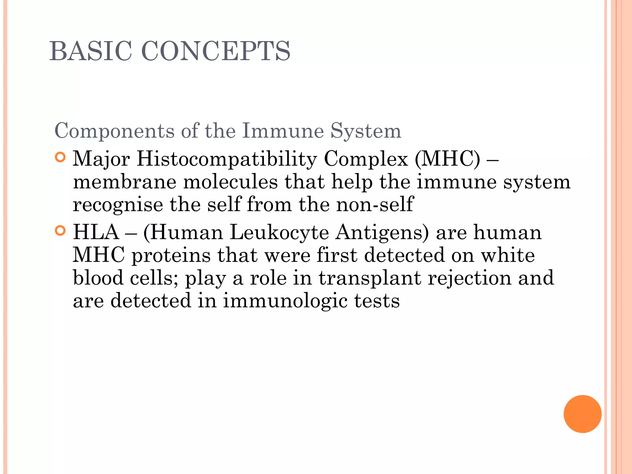 BASIC CONCEPTS

Components of the Immune System
 Major Histocompatibility Complex (MHC) –
  membrane molecules that help the immune system
  recognise the self from the non-self
 HLA – (Human Leukocyte Antigens) are human
  MHC proteins that were first detected on white
  blood cells; play a role in transplant rejection and
  are detected in immunologic tests
 