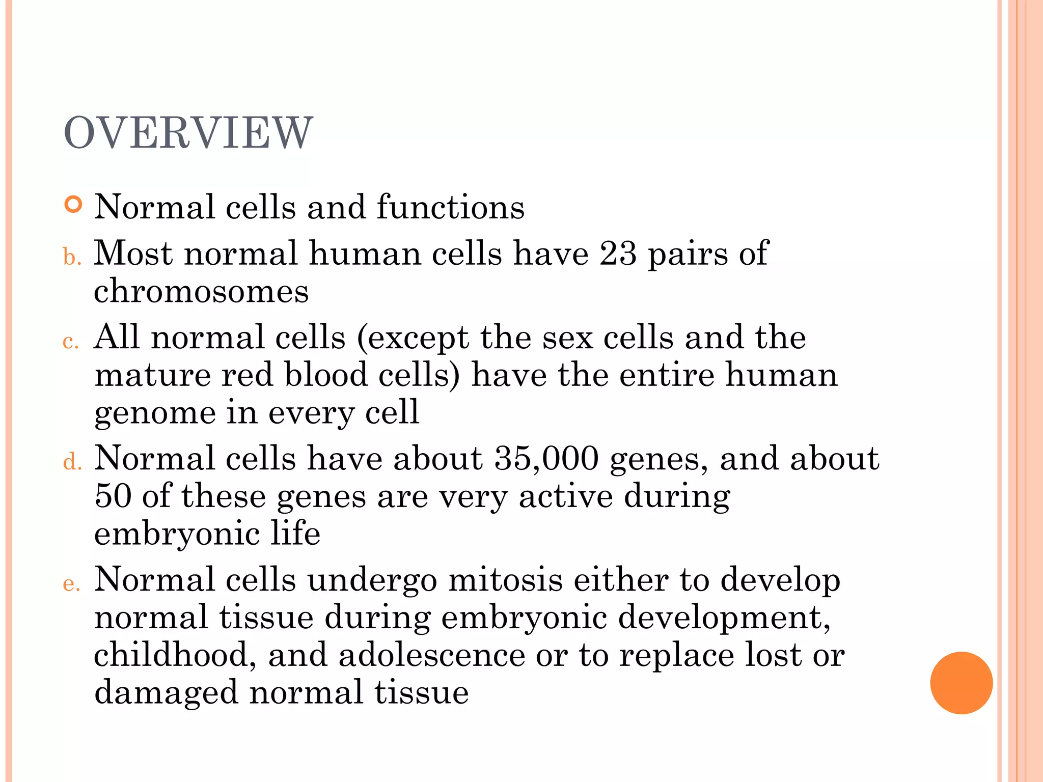OVERVIEW
    Normal cells and functions
b.   Most normal human cells have 23 pairs of
     chromosomes
c.   All normal cells (except the sex cells and the
     mature red blood cells) have the entire human
     genome in every cell
d.   Normal cells have about 35,000 genes, and about
     50 of these genes are very active during
     embryonic life
e.   Normal cells undergo mitosis either to develop
     normal tissue during embryonic development,
     childhood, and adolescence or to replace lost or
     damaged normal tissue
 